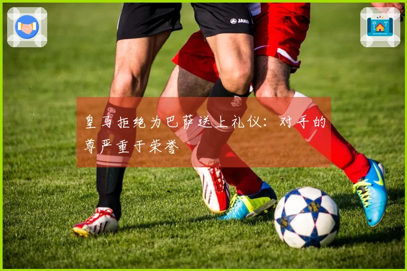 皇马拒绝为巴萨送上礼仪：对手的尊严重于荣誉