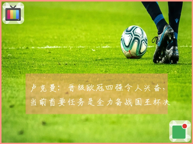 卢克曼：晋级欧冠四强令人兴奋，当前首要任务是全力备战国王杯决赛