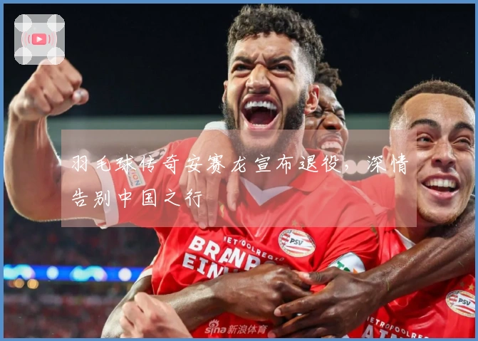 羽毛球传奇安赛龙宣布退役，深情告别中国之行