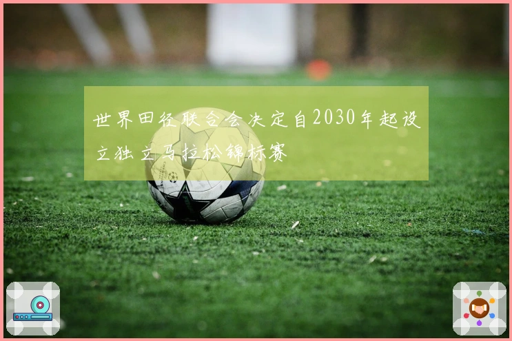 世界田径联合会决定自2030年起设立独立马拉松锦标赛