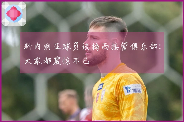 科内利亚球员谈梅西接管俱乐部：大家都震惊不已