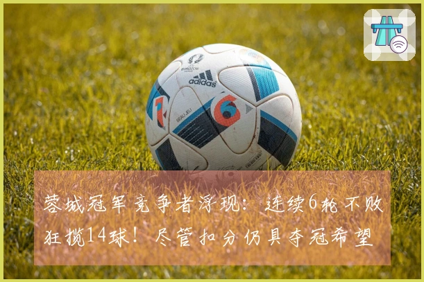 蓉城冠军竞争者浮现：连续6轮不败狂揽14球！尽管扣分仍具夺冠希望