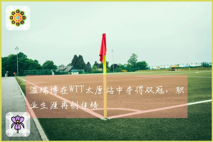 温瑞博在WTT太原站中夺得双冠，职业生涯再创佳绩