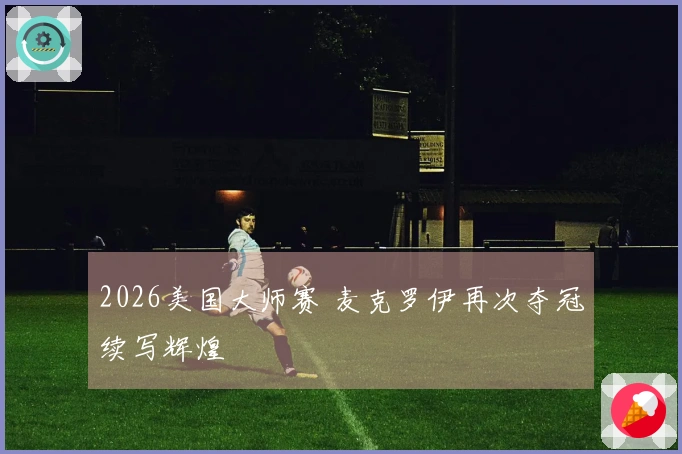 2026美国大师赛 麦克罗伊再次夺冠续写辉煌