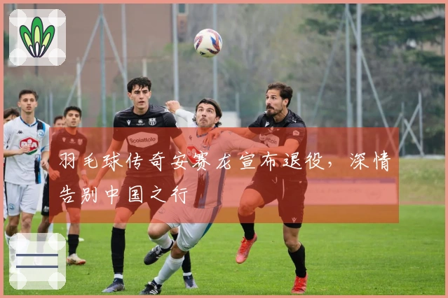 羽毛球传奇安赛龙宣布退役，深情告别中国之行