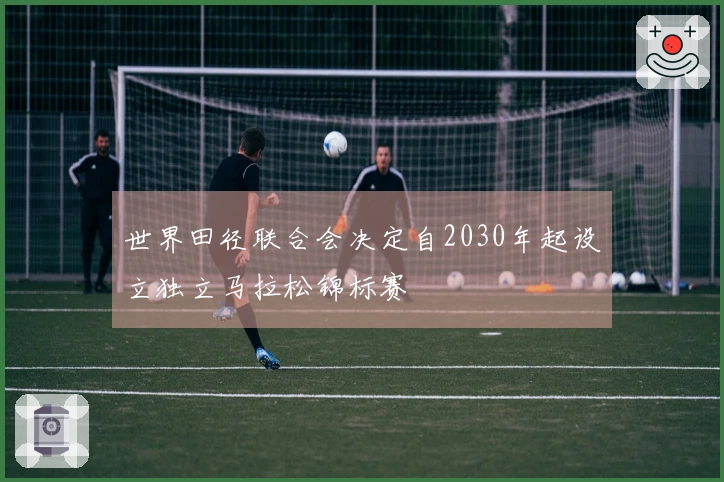 世界田径联合会决定自2030年起设立独立马拉松锦标赛