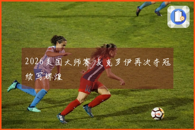 2026美国大师赛 麦克罗伊再次夺冠续写辉煌