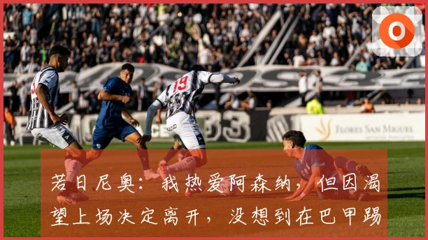 若日尼奥：我热爱阿森纳，但因渴望上场决定离开，没想到在巴甲踢球并不简单