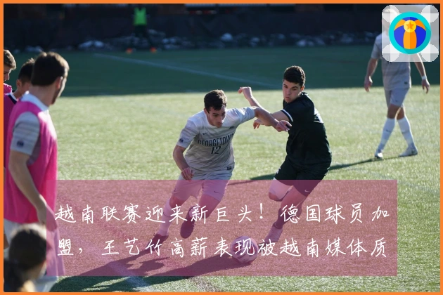 越南联赛迎来新巨头！德国球员加盟，王艺竹高薪表现被越南媒体质疑